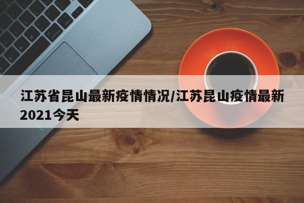 江苏省昆山最新疫情情况/江苏昆山疫情最新2021今天