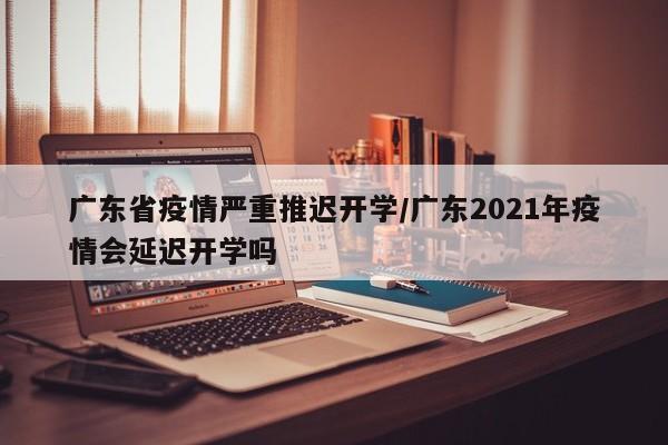 广东省疫情严重推迟开学/广东2021年疫情会延迟开学吗