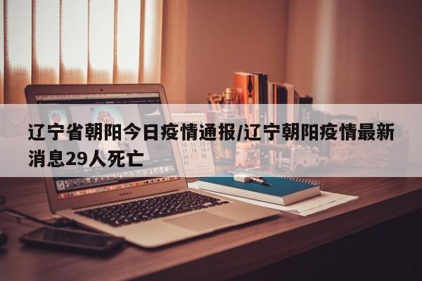 辽宁省朝阳今日疫情通报/辽宁朝阳疫情最新消息29人死亡