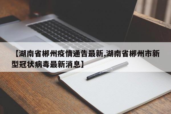 【湖南省郴州疫情通告最新,湖南省郴州市新型冠状病毒最新消息】
