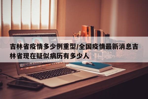 吉林省疫情多少例重型/全国疫情最新消息吉林省现在疑似病历有多少人