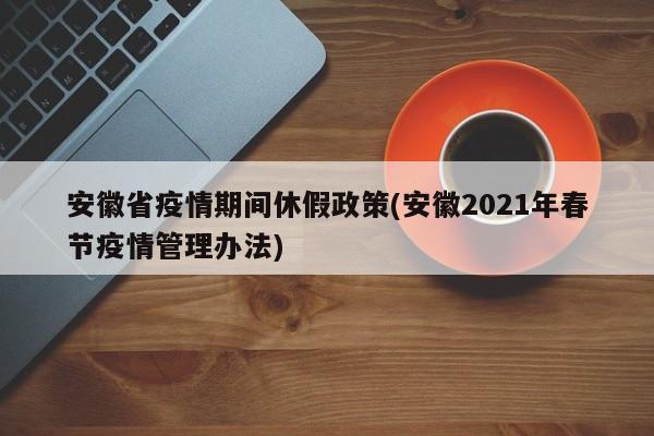 安徽省疫情期间休假政策(安徽2021年春节疫情管理办法)
