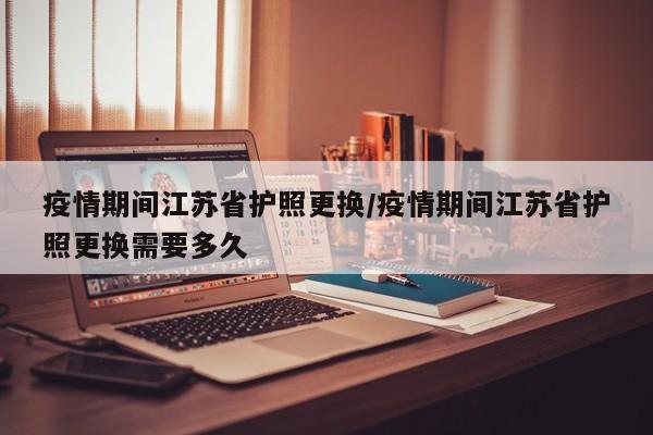 疫情期间江苏省护照更换/疫情期间江苏省护照更换需要多久