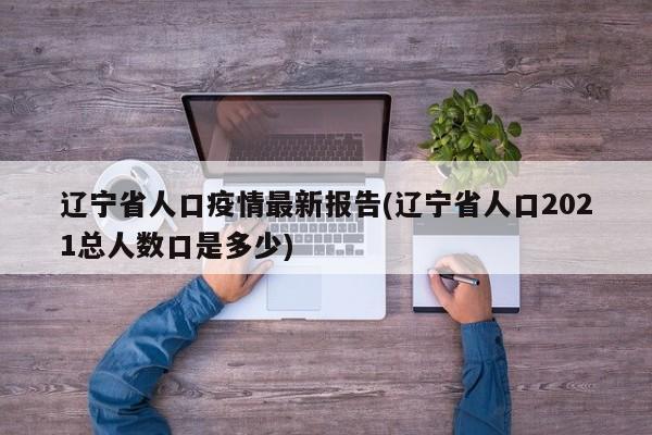 辽宁省人口疫情最新报告(辽宁省人口2021总人数口是多少)