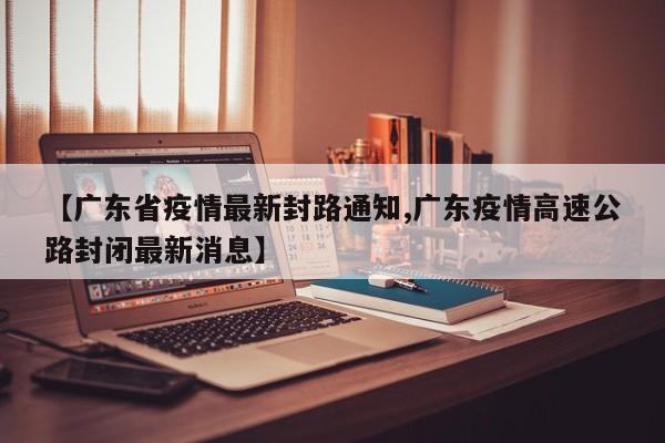 【广东省疫情最新封路通知,广东疫情高速公路封闭最新消息】