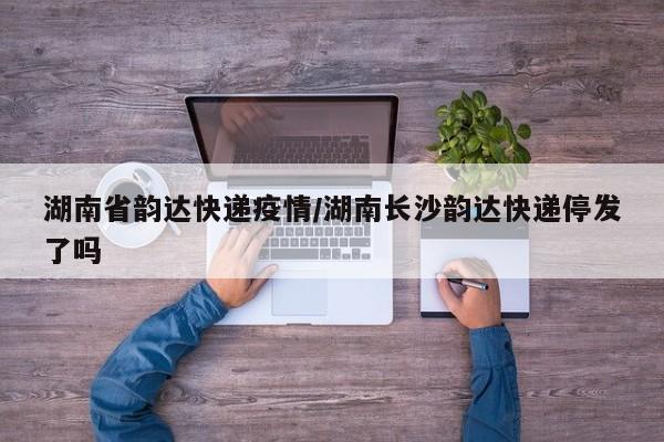 湖南省韵达快递疫情/湖南长沙韵达快递停发了吗