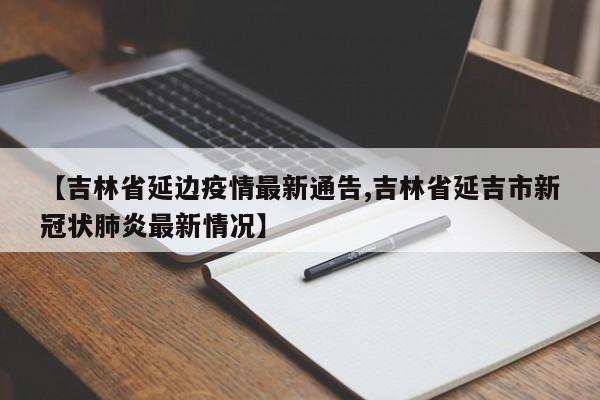 【吉林省延边疫情最新通告,吉林省延吉市新冠状肺炎最新情况】