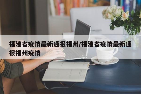 福建省疫情最新通报福州/福建省疫情最新通报福州疫情