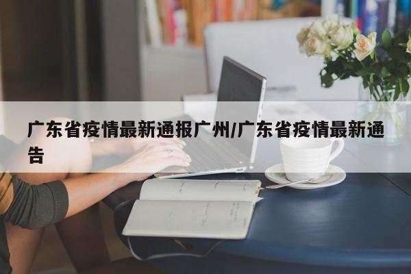 广东省疫情最新通报广州/广东省疫情最新通告