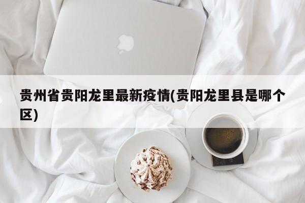贵州省贵阳龙里最新疫情(贵阳龙里县是哪个区)