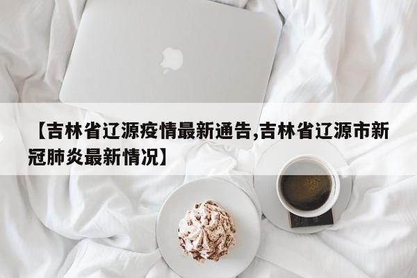 【吉林省辽源疫情最新通告,吉林省辽源市新冠肺炎最新情况】