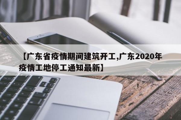 【广东省疫情期间建筑开工,广东2020年疫情工地停工通知最新】