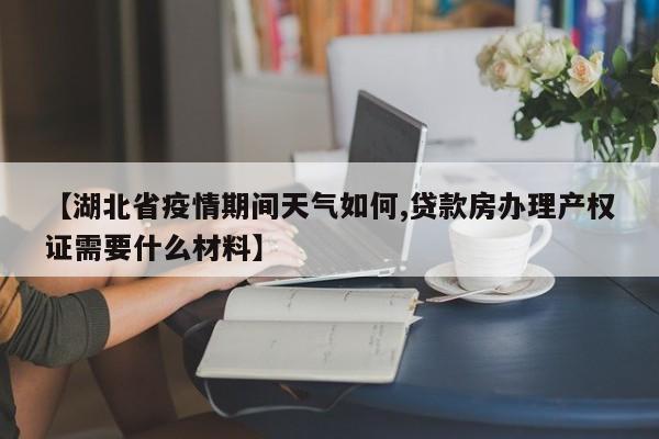 【湖北省疫情期间天气如何,贷款房办理产权证需要什么材料】