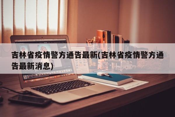 吉林省疫情警方通告最新(吉林省疫情警方通告最新消息)