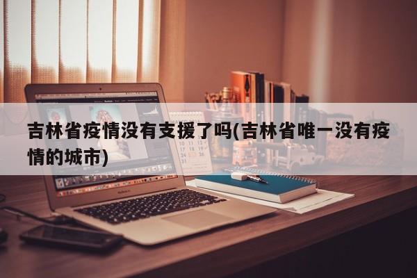 吉林省疫情没有支援了吗(吉林省唯一没有疫情的城市)