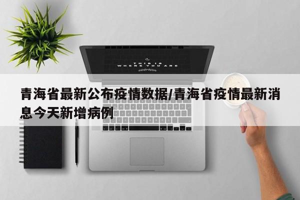 青海省最新公布疫情数据/青海省疫情最新消息今天新增病例