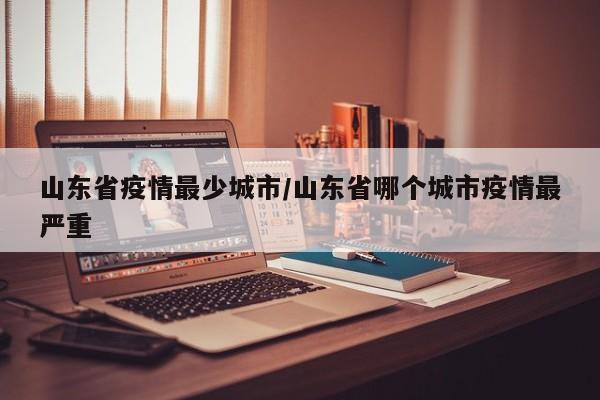 山东省疫情最少城市/山东省哪个城市疫情最严重