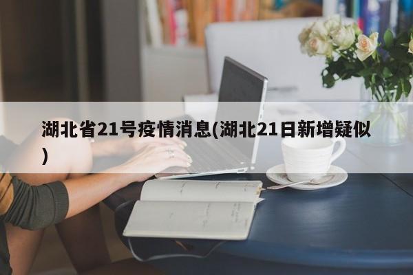 湖北省21号疫情消息(湖北21日新增疑似)
