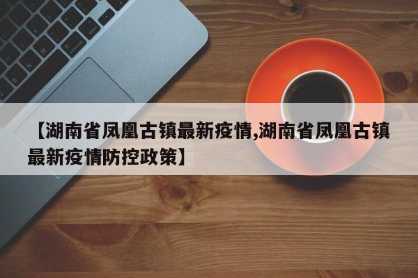【湖南省凤凰古镇最新疫情,湖南省凤凰古镇最新疫情防控政策】