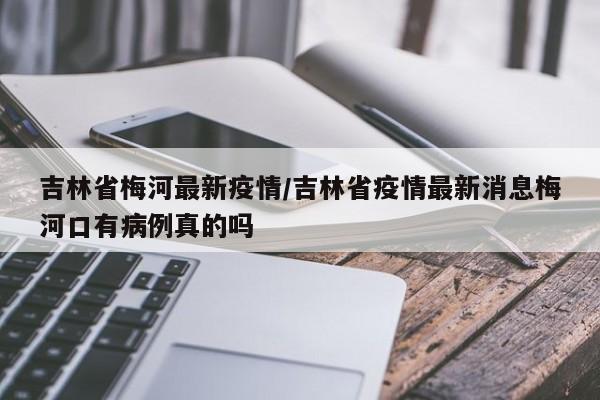 吉林省梅河最新疫情/吉林省疫情最新消息梅河口有病例真的吗