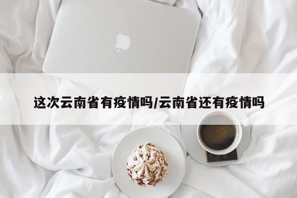 这次云南省有疫情吗/云南省还有疫情吗