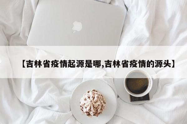 【吉林省疫情起源是哪,吉林省疫情的源头】