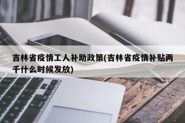 吉林省疫情工人补助政策(吉林省疫情补贴两千什么时候发放)