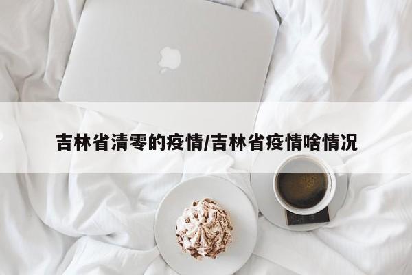 吉林省清零的疫情/吉林省疫情啥情况