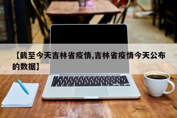 【截至今天吉林省疫情,吉林省疫情今天公布的数据】