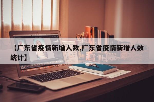 【广东省疫情新增人数,广东省疫情新增人数统计】