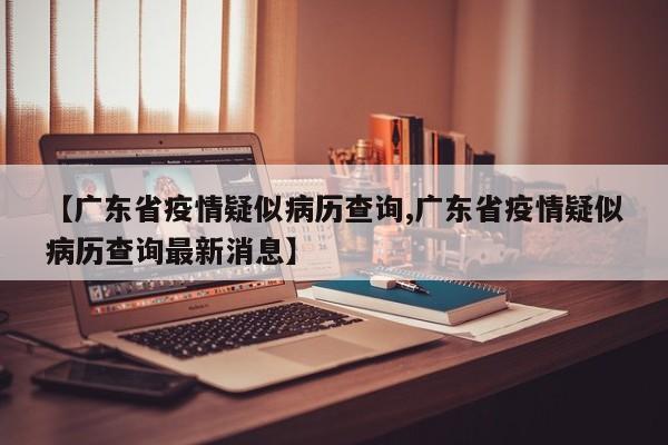 【广东省疫情疑似病历查询,广东省疫情疑似病历查询最新消息】