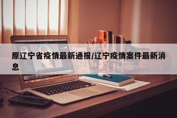 原辽宁省疫情最新通报/辽宁疫情案件最新消息