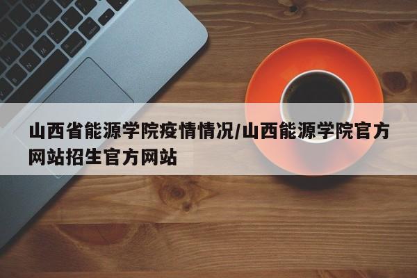 山西省能源学院疫情情况/山西能源学院官方网站招生官方网站