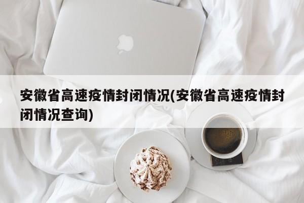 安徽省高速疫情封闭情况(安徽省高速疫情封闭情况查询)