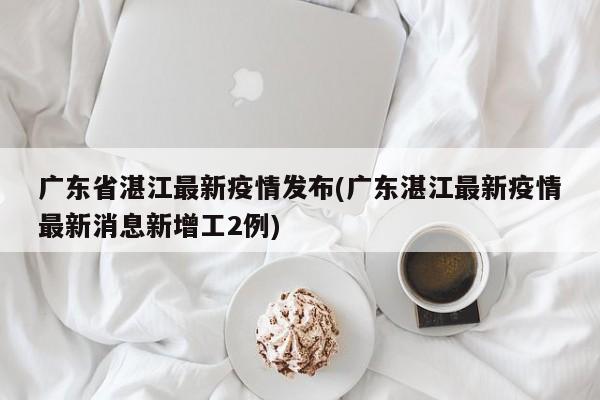 广东省湛江最新疫情发布(广东湛江最新疫情最新消息新增工2例)