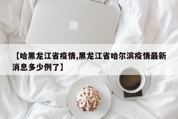 【哈黑龙江省疫情,黑龙江省哈尔滨疫情最新消息多少例了】