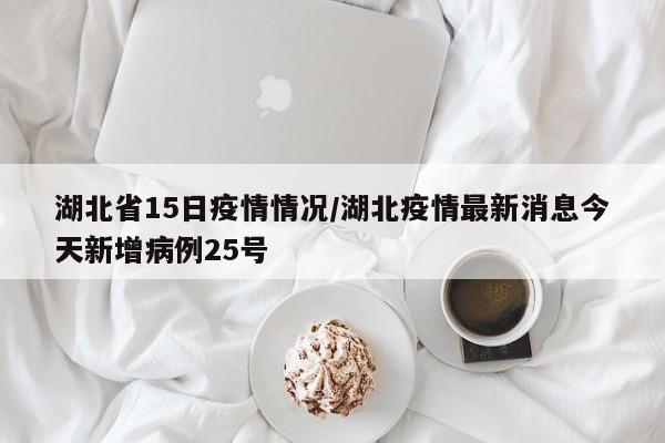 湖北省15日疫情情况/湖北疫情最新消息今天新增病例25号