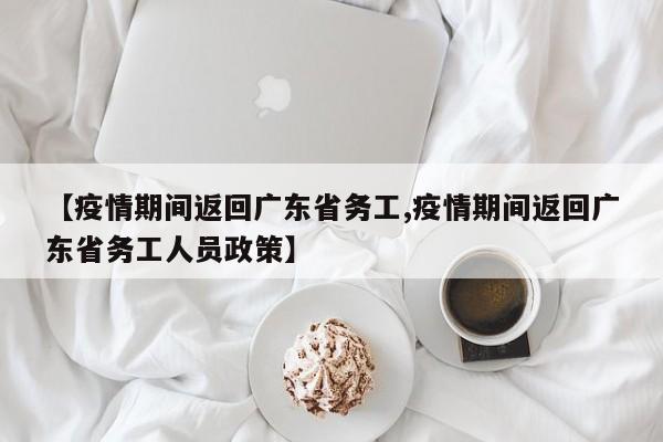 【疫情期间返回广东省务工,疫情期间返回广东省务工人员政策】