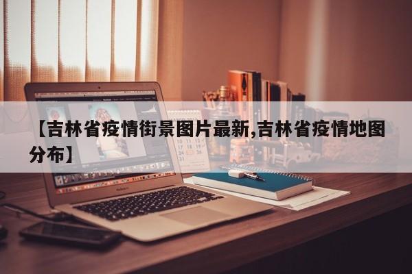 【吉林省疫情街景图片最新,吉林省疫情地图分布】