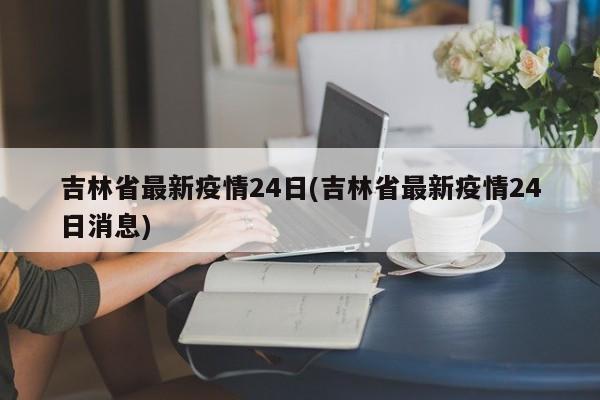吉林省最新疫情24日(吉林省最新疫情24日消息)