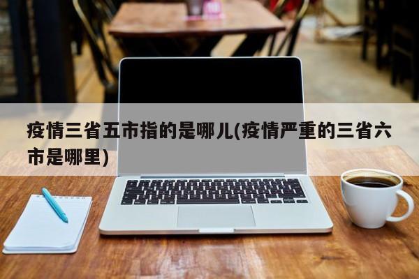 疫情三省五市指的是哪儿(疫情严重的三省六市是哪里)