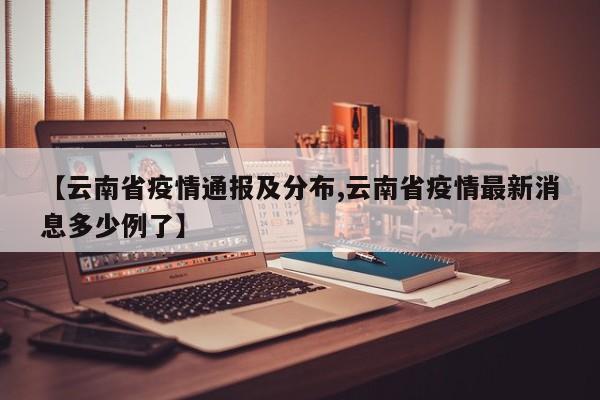 【云南省疫情通报及分布,云南省疫情最新消息多少例了】