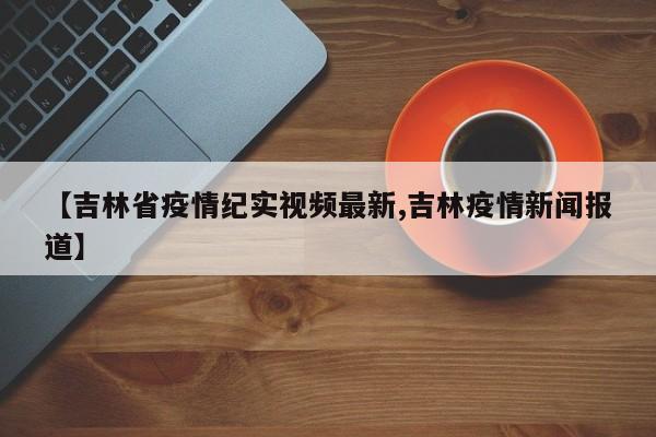 【吉林省疫情纪实视频最新,吉林疫情新闻报道】