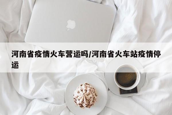 河南省疫情火车营运吗/河南省火车站疫情停运