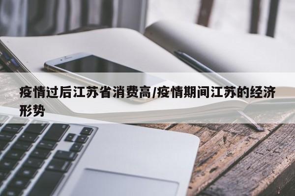 疫情过后江苏省消费高/疫情期间江苏的经济形势