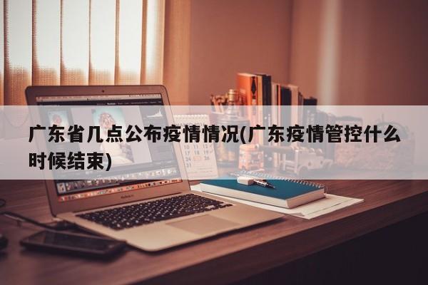 广东省几点公布疫情情况(广东疫情管控什么时候结束)
