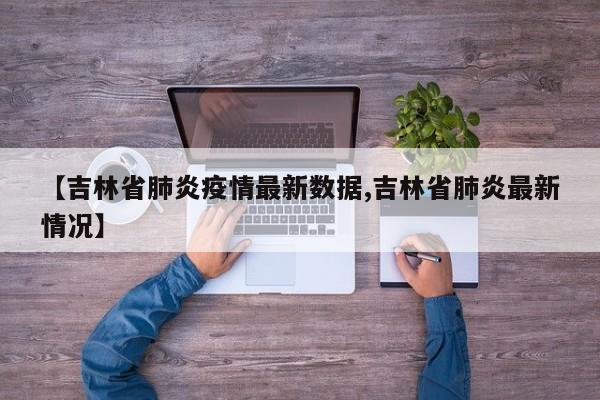 【吉林省肺炎疫情最新数据,吉林省肺炎最新情况】