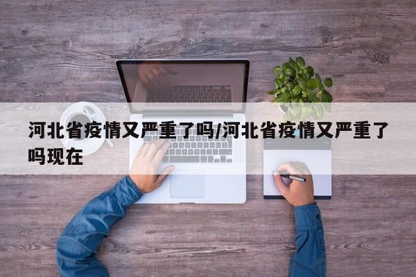 河北省疫情又严重了吗/河北省疫情又严重了吗现在