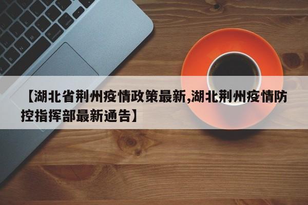 【湖北省荆州疫情政策最新,湖北荆州疫情防控指挥部最新通告】