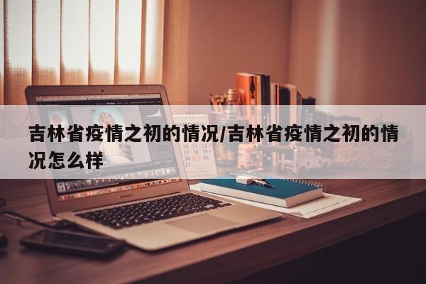 吉林省疫情之初的情况/吉林省疫情之初的情况怎么样